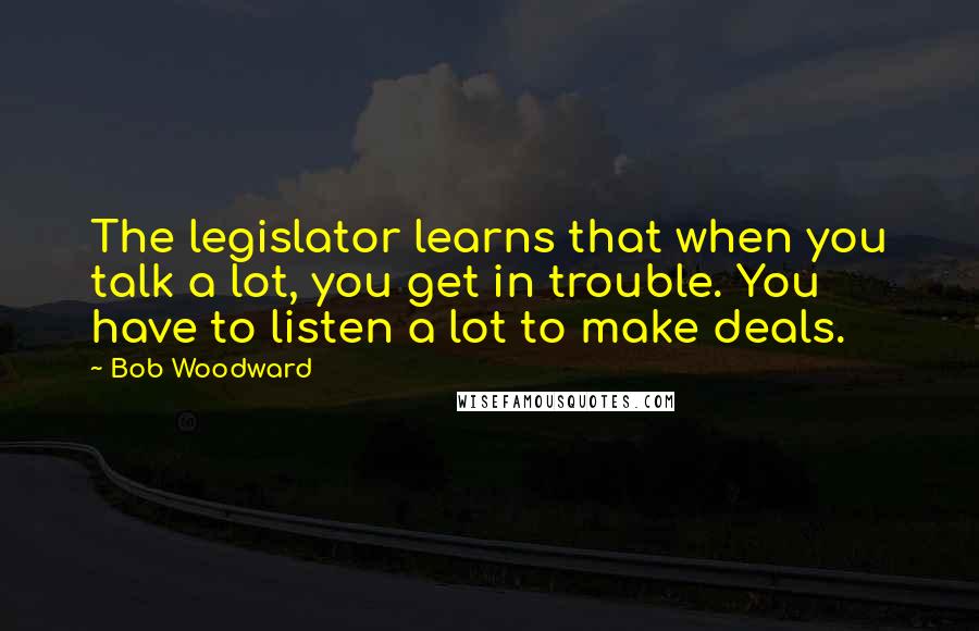 Bob Woodward Quotes: The legislator learns that when you talk a lot, you get in trouble. You have to listen a lot to make deals.