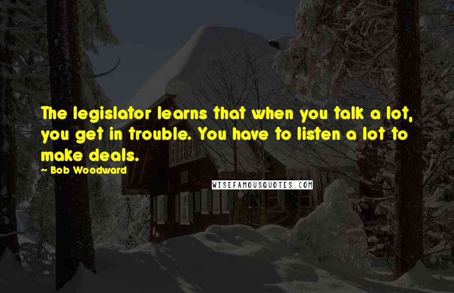 Bob Woodward Quotes: The legislator learns that when you talk a lot, you get in trouble. You have to listen a lot to make deals.