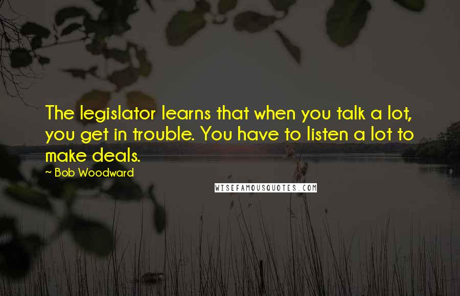 Bob Woodward Quotes: The legislator learns that when you talk a lot, you get in trouble. You have to listen a lot to make deals.