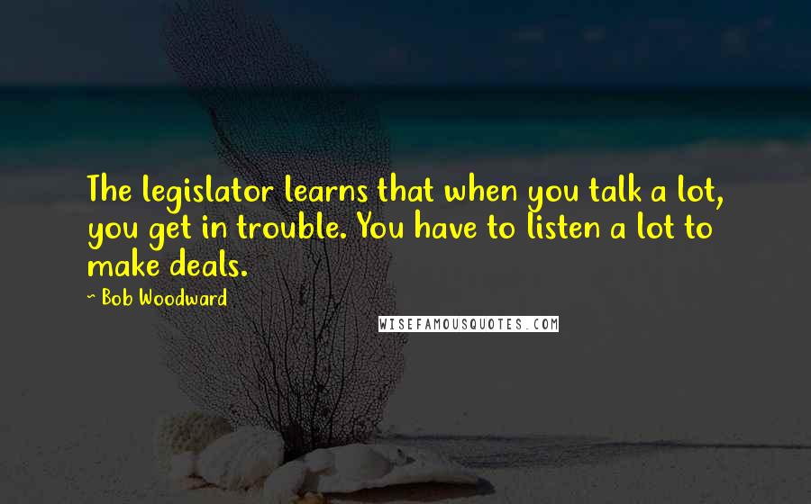 Bob Woodward Quotes: The legislator learns that when you talk a lot, you get in trouble. You have to listen a lot to make deals.