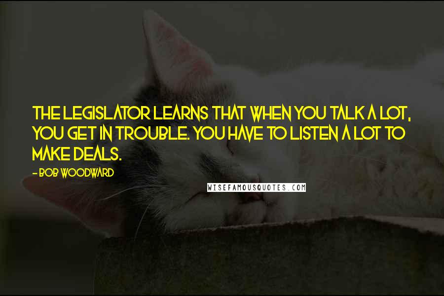 Bob Woodward Quotes: The legislator learns that when you talk a lot, you get in trouble. You have to listen a lot to make deals.