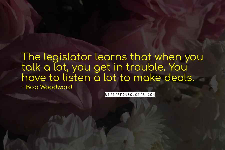 Bob Woodward Quotes: The legislator learns that when you talk a lot, you get in trouble. You have to listen a lot to make deals.