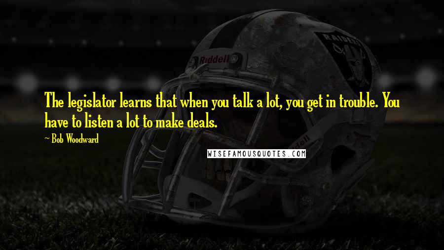 Bob Woodward Quotes: The legislator learns that when you talk a lot, you get in trouble. You have to listen a lot to make deals.