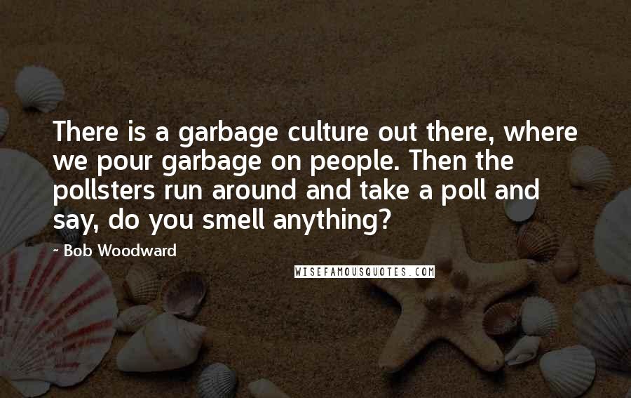 Bob Woodward Quotes: There is a garbage culture out there, where we pour garbage on people. Then the pollsters run around and take a poll and say, do you smell anything?