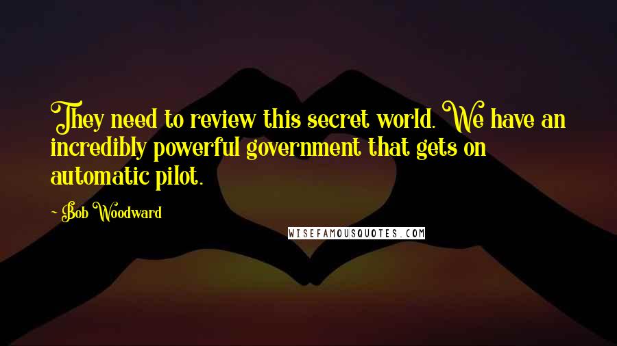 Bob Woodward Quotes: They need to review this secret world. We have an incredibly powerful government that gets on automatic pilot.