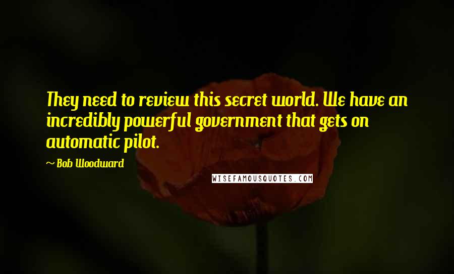 Bob Woodward Quotes: They need to review this secret world. We have an incredibly powerful government that gets on automatic pilot.
