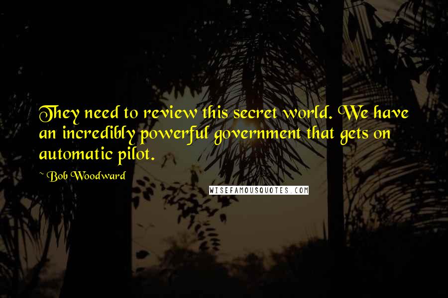 Bob Woodward Quotes: They need to review this secret world. We have an incredibly powerful government that gets on automatic pilot.