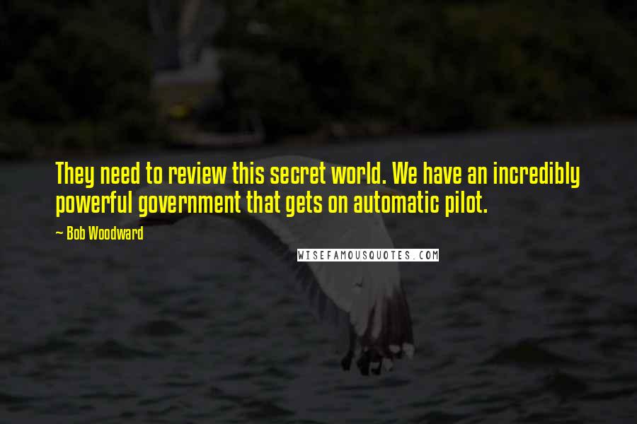 Bob Woodward Quotes: They need to review this secret world. We have an incredibly powerful government that gets on automatic pilot.