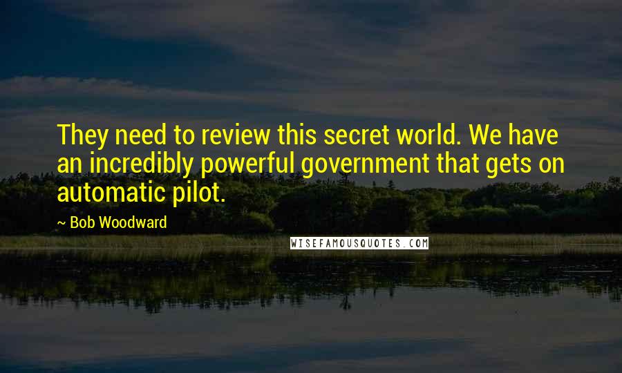 Bob Woodward Quotes: They need to review this secret world. We have an incredibly powerful government that gets on automatic pilot.