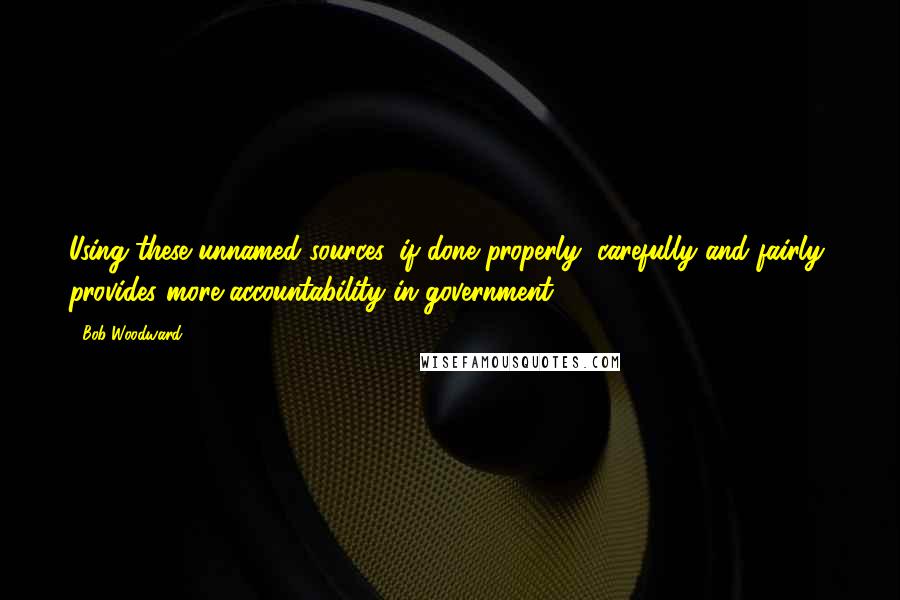 Bob Woodward Quotes: Using these unnamed sources, if done properly, carefully and fairly, provides more accountability in government.