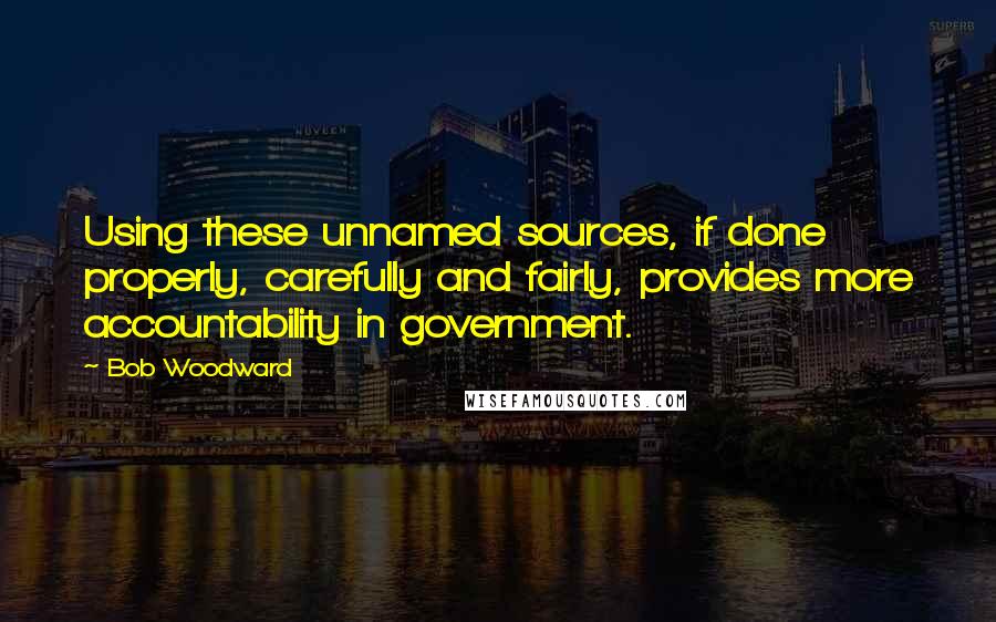 Bob Woodward Quotes: Using these unnamed sources, if done properly, carefully and fairly, provides more accountability in government.