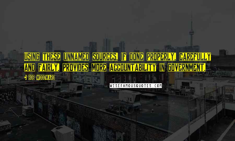 Bob Woodward Quotes: Using these unnamed sources, if done properly, carefully and fairly, provides more accountability in government.