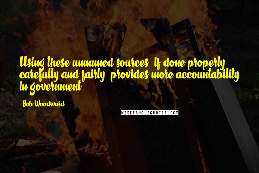 Bob Woodward Quotes: Using these unnamed sources, if done properly, carefully and fairly, provides more accountability in government.