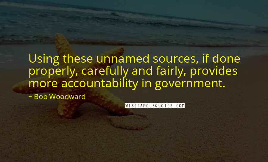 Bob Woodward Quotes: Using these unnamed sources, if done properly, carefully and fairly, provides more accountability in government.