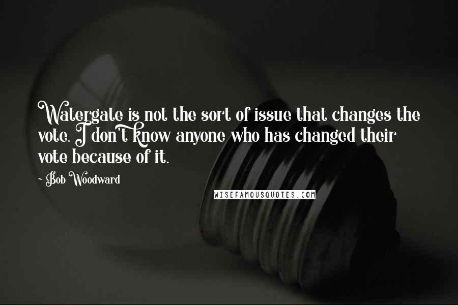 Bob Woodward Quotes: Watergate is not the sort of issue that changes the vote. I don't know anyone who has changed their vote because of it.