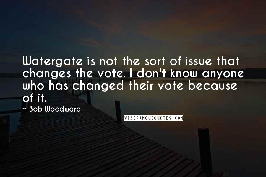 Bob Woodward Quotes: Watergate is not the sort of issue that changes the vote. I don't know anyone who has changed their vote because of it.