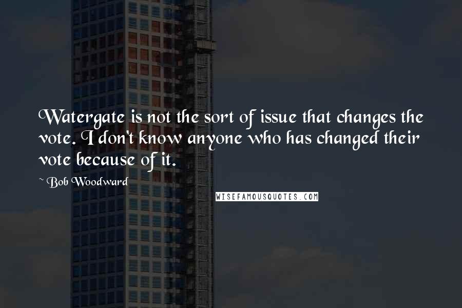 Bob Woodward Quotes: Watergate is not the sort of issue that changes the vote. I don't know anyone who has changed their vote because of it.