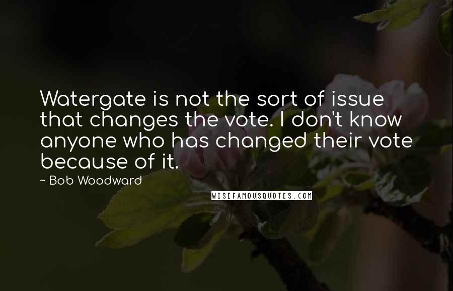 Bob Woodward Quotes: Watergate is not the sort of issue that changes the vote. I don't know anyone who has changed their vote because of it.
