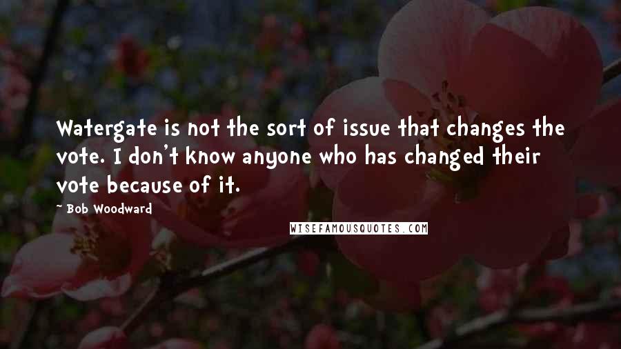 Bob Woodward Quotes: Watergate is not the sort of issue that changes the vote. I don't know anyone who has changed their vote because of it.