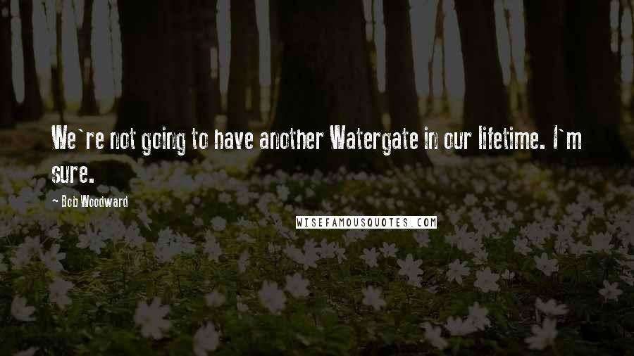 Bob Woodward Quotes: We're not going to have another Watergate in our lifetime. I'm sure.