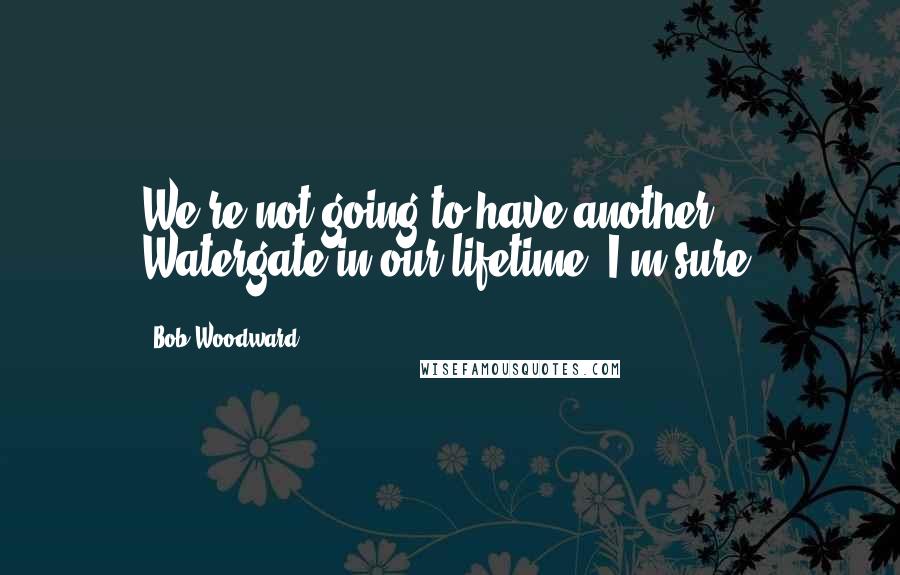 Bob Woodward Quotes: We're not going to have another Watergate in our lifetime. I'm sure.