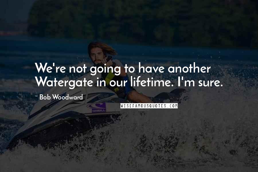 Bob Woodward Quotes: We're not going to have another Watergate in our lifetime. I'm sure.