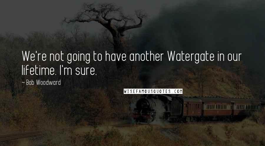 Bob Woodward Quotes: We're not going to have another Watergate in our lifetime. I'm sure.