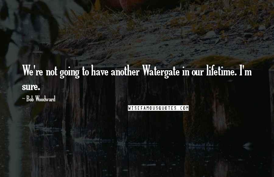 Bob Woodward Quotes: We're not going to have another Watergate in our lifetime. I'm sure.