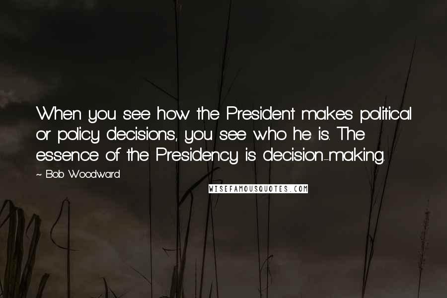 Bob Woodward Quotes: When you see how the President makes political or policy decisions, you see who he is. The essence of the Presidency is decision-making.