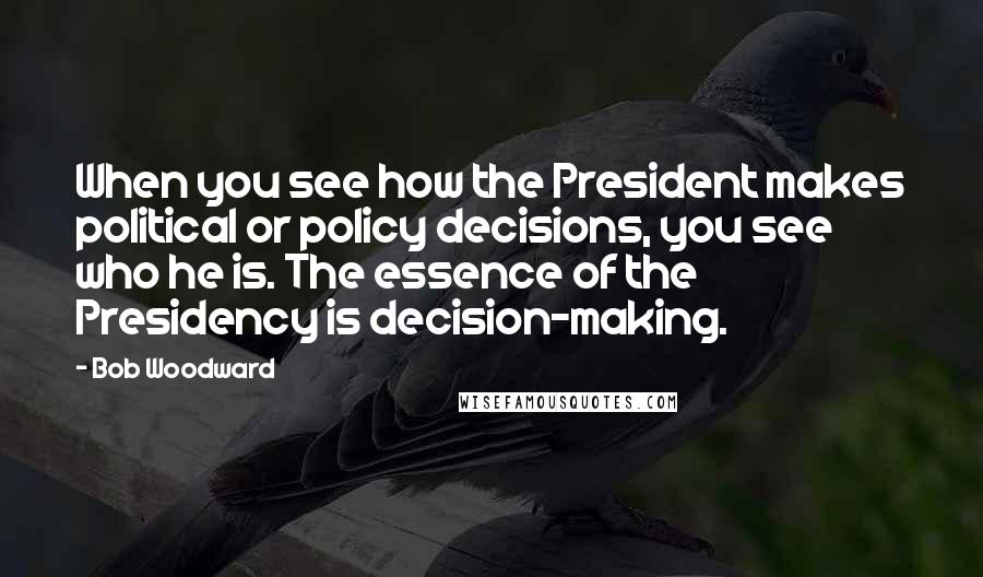 Bob Woodward Quotes: When you see how the President makes political or policy decisions, you see who he is. The essence of the Presidency is decision-making.