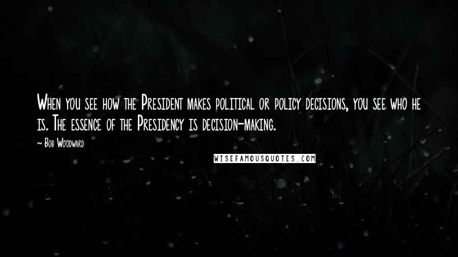 Bob Woodward Quotes: When you see how the President makes political or policy decisions, you see who he is. The essence of the Presidency is decision-making.