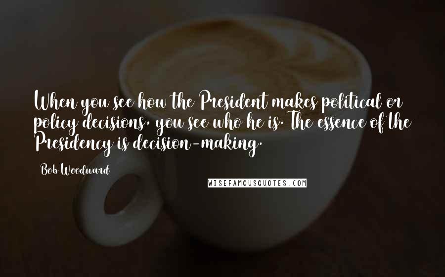 Bob Woodward Quotes: When you see how the President makes political or policy decisions, you see who he is. The essence of the Presidency is decision-making.