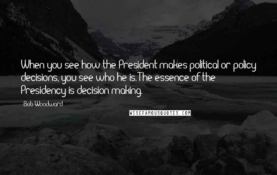 Bob Woodward Quotes: When you see how the President makes political or policy decisions, you see who he is. The essence of the Presidency is decision-making.