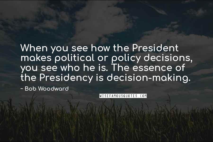 Bob Woodward Quotes: When you see how the President makes political or policy decisions, you see who he is. The essence of the Presidency is decision-making.
