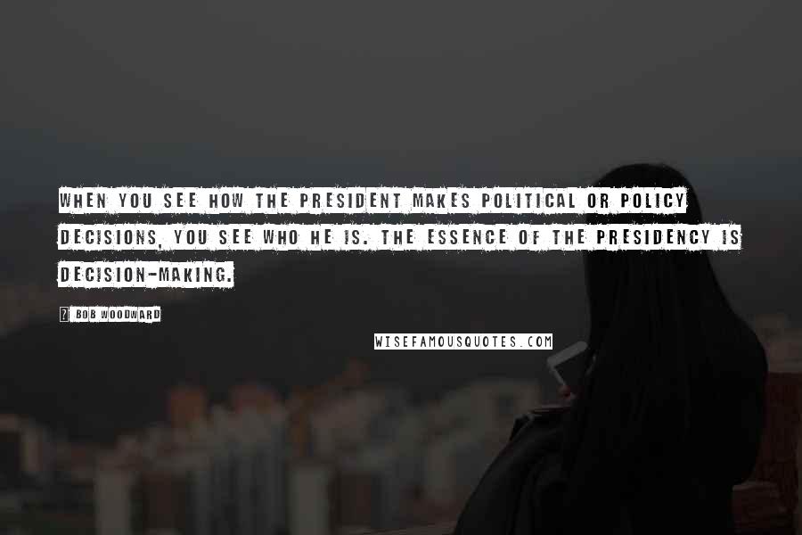 Bob Woodward Quotes: When you see how the President makes political or policy decisions, you see who he is. The essence of the Presidency is decision-making.
