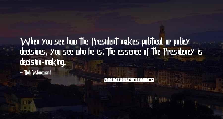 Bob Woodward Quotes: When you see how the President makes political or policy decisions, you see who he is. The essence of the Presidency is decision-making.