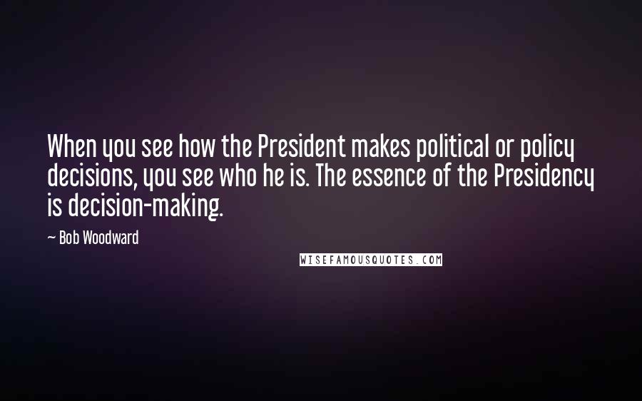 Bob Woodward Quotes: When you see how the President makes political or policy decisions, you see who he is. The essence of the Presidency is decision-making.