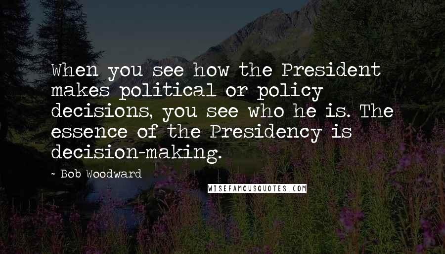 Bob Woodward Quotes: When you see how the President makes political or policy decisions, you see who he is. The essence of the Presidency is decision-making.