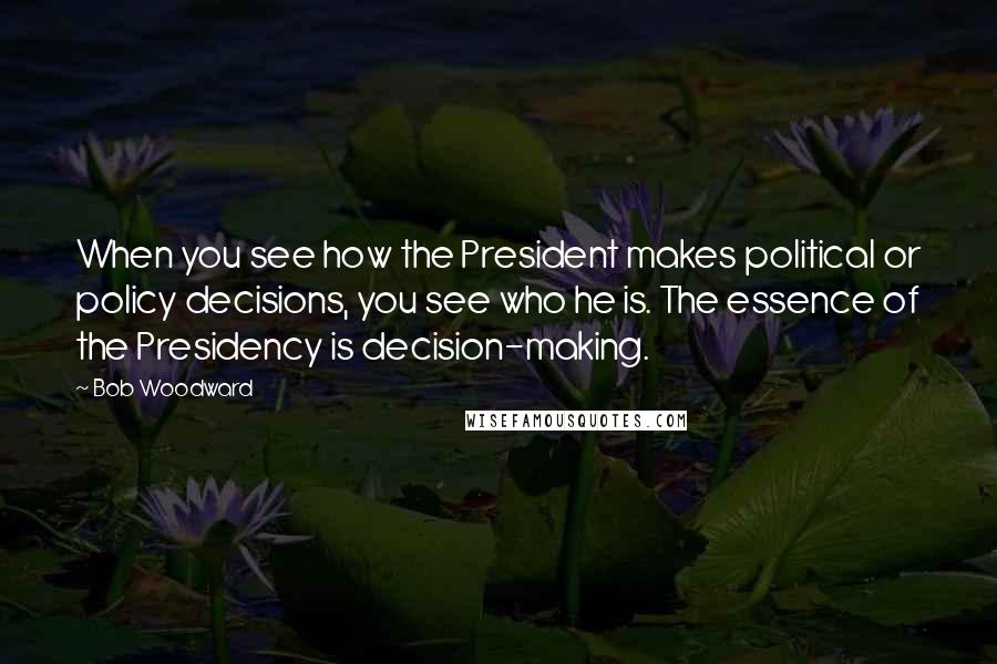 Bob Woodward Quotes: When you see how the President makes political or policy decisions, you see who he is. The essence of the Presidency is decision-making.