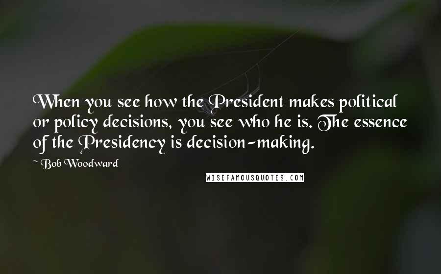 Bob Woodward Quotes: When you see how the President makes political or policy decisions, you see who he is. The essence of the Presidency is decision-making.