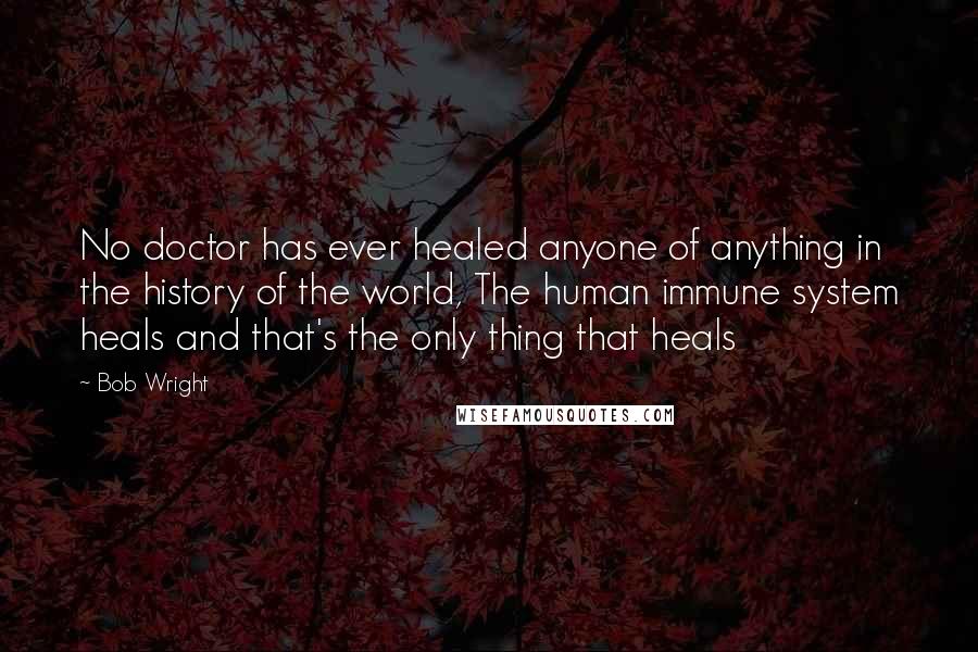 Bob Wright Quotes: No doctor has ever healed anyone of anything in the history of the world, The human immune system heals and that's the only thing that heals