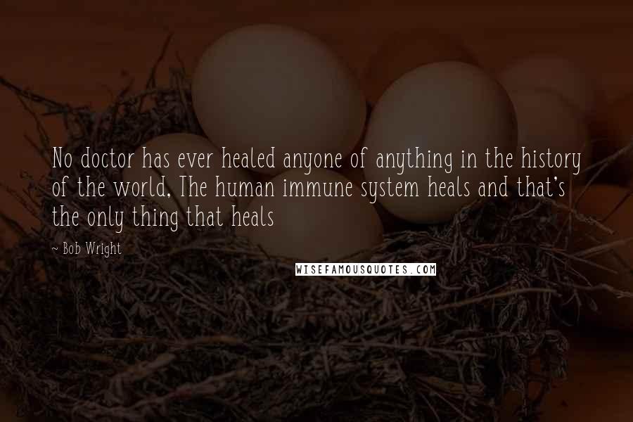 Bob Wright Quotes: No doctor has ever healed anyone of anything in the history of the world, The human immune system heals and that's the only thing that heals