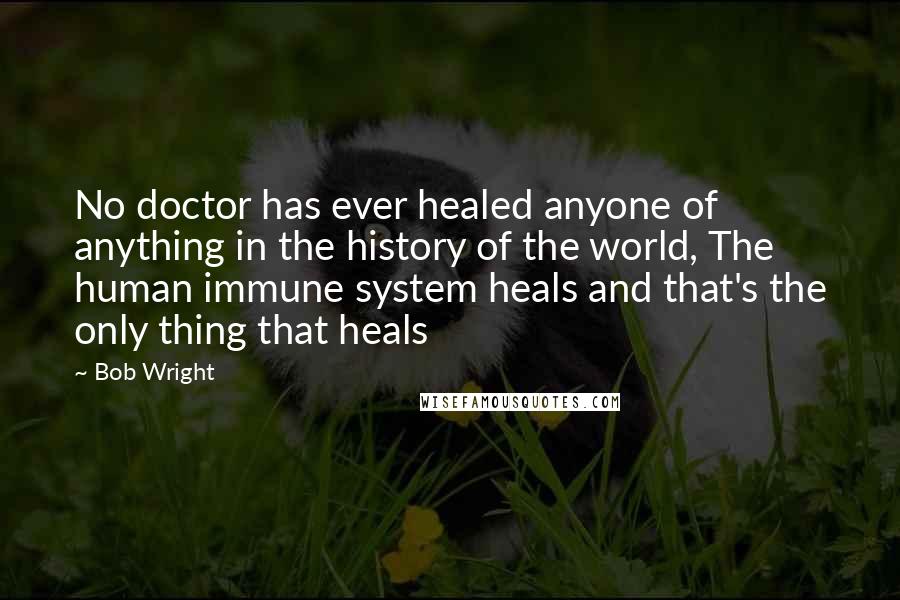 Bob Wright Quotes: No doctor has ever healed anyone of anything in the history of the world, The human immune system heals and that's the only thing that heals