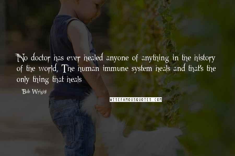 Bob Wright Quotes: No doctor has ever healed anyone of anything in the history of the world, The human immune system heals and that's the only thing that heals