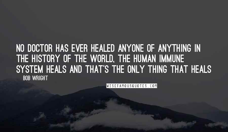 Bob Wright Quotes: No doctor has ever healed anyone of anything in the history of the world, The human immune system heals and that's the only thing that heals