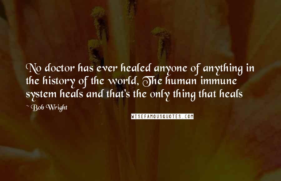 Bob Wright Quotes: No doctor has ever healed anyone of anything in the history of the world, The human immune system heals and that's the only thing that heals