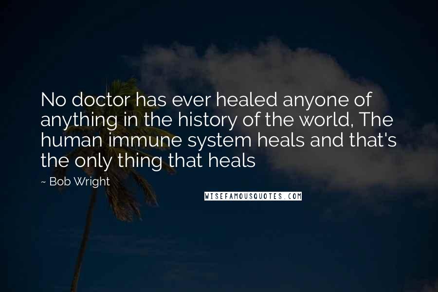 Bob Wright Quotes: No doctor has ever healed anyone of anything in the history of the world, The human immune system heals and that's the only thing that heals