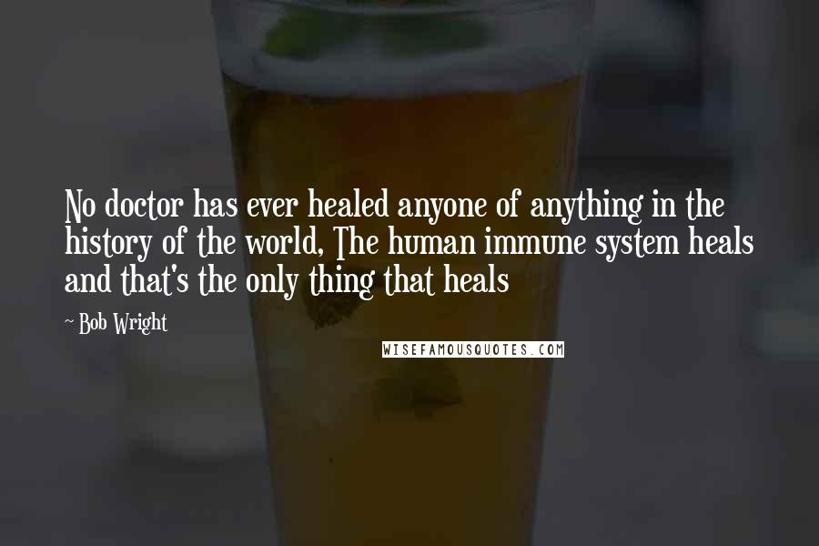 Bob Wright Quotes: No doctor has ever healed anyone of anything in the history of the world, The human immune system heals and that's the only thing that heals