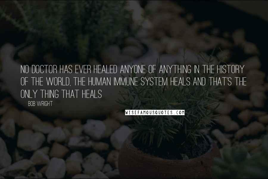 Bob Wright Quotes: No doctor has ever healed anyone of anything in the history of the world, The human immune system heals and that's the only thing that heals