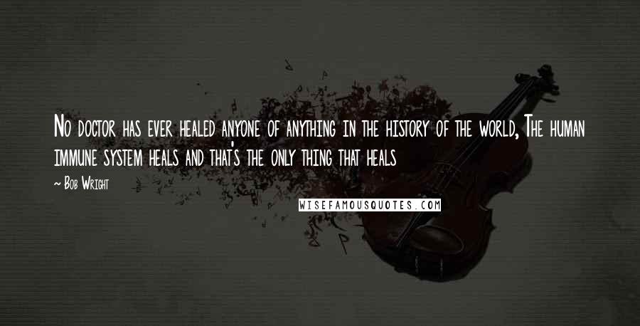 Bob Wright Quotes: No doctor has ever healed anyone of anything in the history of the world, The human immune system heals and that's the only thing that heals
